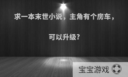 求一本末世小说，主角有个房车，可以升级?