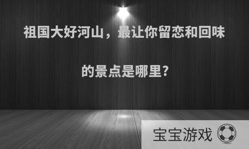 祖国大好河山，最让你留恋和回味的景点是哪里?