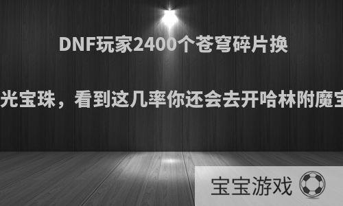 DNF玩家2400个苍穹碎片换来二个银光宝珠，看到这几率你还会去开哈林附魔宝珠箱吗?