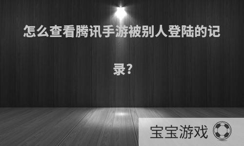 怎么查看腾讯手游被别人登陆的记录?