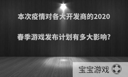 本次疫情对各大开发商的2020春季游戏发布计划有多大影响?