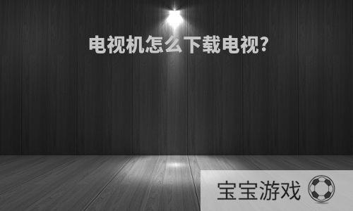 电视机怎么下载电视?
