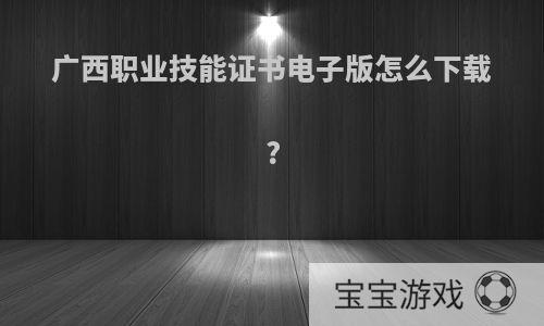 广西职业技能证书电子版怎么下载?