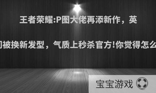 王者荣耀:P图大佬再添新作，英雄们被换新发型，气质上秒杀官方!你觉得怎么样?