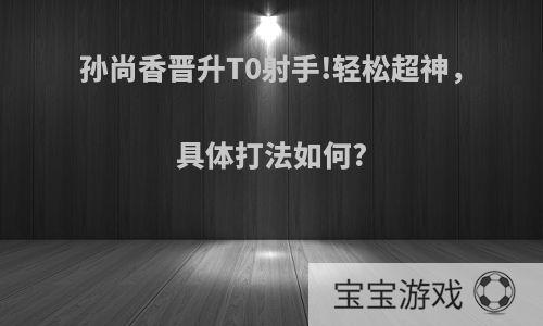 孙尚香晋升T0射手!轻松超神，具体打法如何?