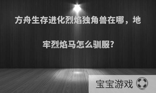 方舟生存进化烈焰独角兽在哪，地牢烈焰马怎么驯服?