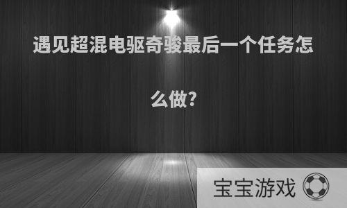 遇见超混电驱奇骏最后一个任务怎么做?