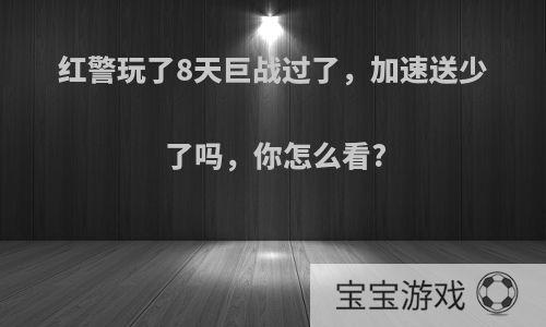 红警玩了8天巨战过了，加速送少了吗，你怎么看?