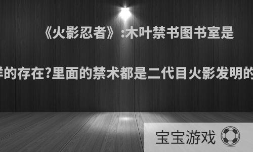 《火影忍者》:木叶禁书图书室是怎样的存在?里面的禁术都是二代目火影发明的吗?