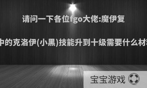 请问一下各位fgo大佬:魔伊复刻中的克洛伊(小黑)技能升到十级需要什么材料?