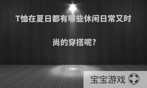 T恤在夏日都有哪些休闲日常又时尚的穿搭呢?