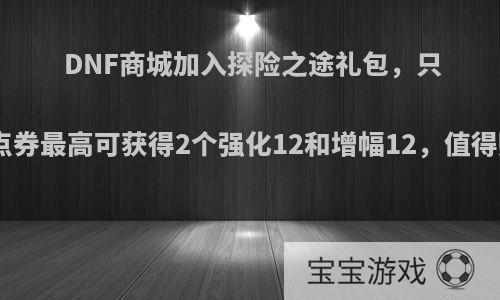 DNF商城加入探险之途礼包，只需999点券最高可获得2个强化12和增幅12，值得购买吗?