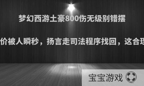 梦幻西游土豪800伤无级别错摆少零价被人瞬秒，扬言走司法程序找回，这合理吗?