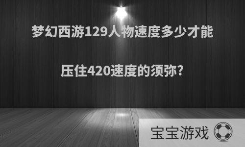 梦幻西游129人物速度多少才能压住420速度的须弥?