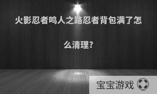 火影忍者鸣人之路忍者背包满了怎么清理?