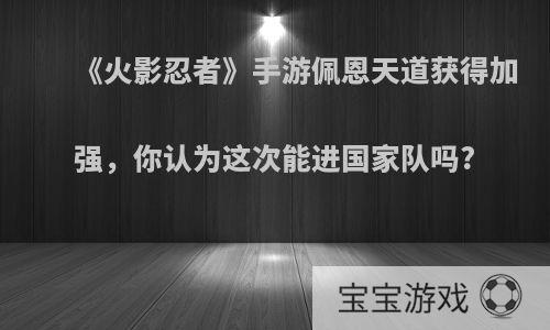 《火影忍者》手游佩恩天道获得加强，你认为这次能进国家队吗?