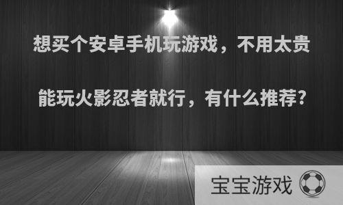 想买个安卓手机玩游戏，不用太贵能玩火影忍者就行，有什么推荐?