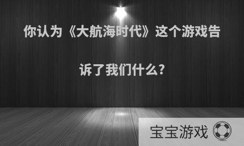 你认为《大航海时代》这个游戏告诉了我们什么?