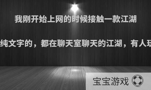 我刚开始上网的时候接触一款江湖游戏，纯文字的，都在聊天室聊天的江湖，有人玩过吗?