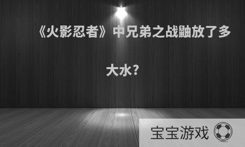 《火影忍者》中兄弟之战鼬放了多大水?