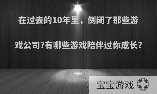 在过去的10年里，倒闭了那些游戏公司?有哪些游戏陪伴过你成长?