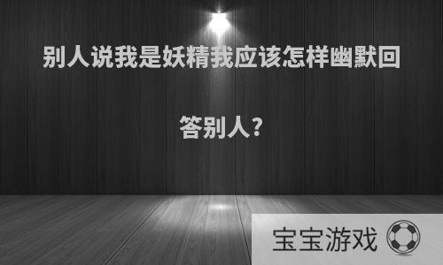 别人说我是妖精我应该怎样幽默回答别人?