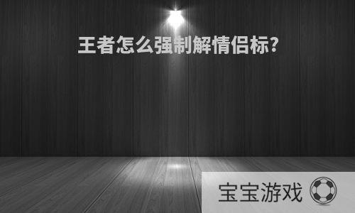 王者怎么强制解情侣标?