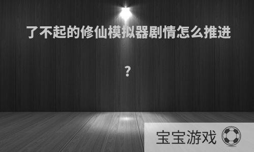 了不起的修仙模拟器剧情怎么推进?