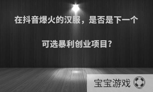 在抖音爆火的汉服，是否是下一个可选暴利创业项目?