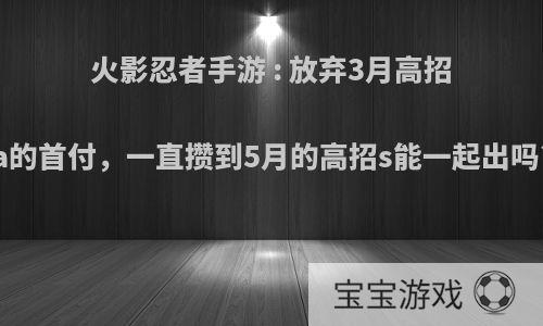 火影忍者手游 : 放弃3月高招a的首付，一直攒到5月的高招s能一起出吗?