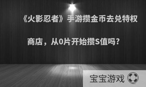 《火影忍者》手游攒金币去兑特权商店，从0片开始攒S值吗?