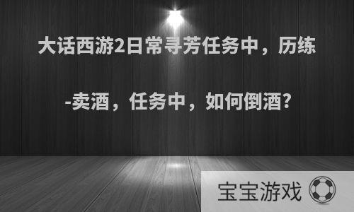 大话西游2日常寻芳任务中，历练-卖酒，任务中，如何倒酒?