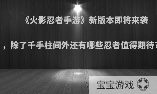 《火影忍者手游》新版本即将来袭，除了千手柱间外还有哪些忍者值得期待?