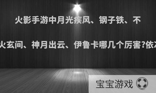 火影手游中月光疾风、钢子铁、不知火玄间、神月出云、伊鲁卡哪几个厉害?依次?