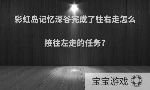 彩虹岛记忆深谷完成了往右走怎么接往左走的任务?