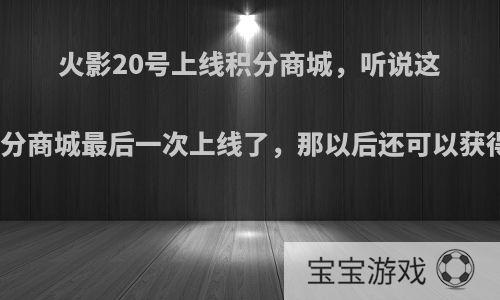 火影20号上线积分商城，听说这是积分商城最后一次上线了，那以后还可以获得吗?