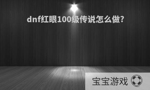 dnf红眼100级传说怎么做?