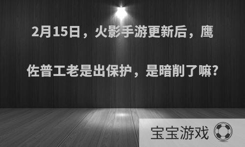 2月15日，火影手游更新后，鹰佐普工老是出保护，是暗削了嘛?