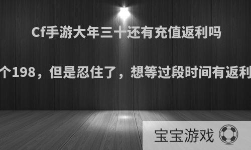 Cf手游大年三十还有充值返利吗.想冲个198，但是忍住了，想等过段时间有返利再充?