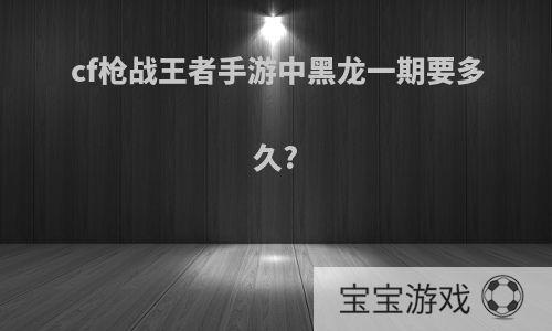 cf枪战王者手游中黑龙一期要多久?