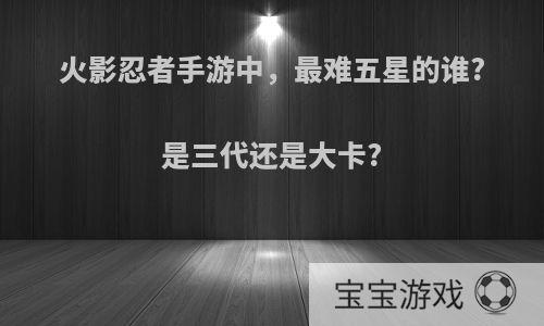 火影忍者手游中，最难五星的谁?是三代还是大卡?