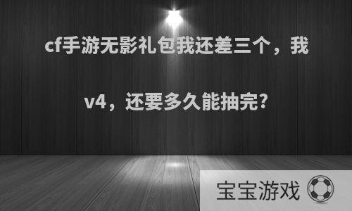 cf手游无影礼包我还差三个，我v4，还要多久能抽完?