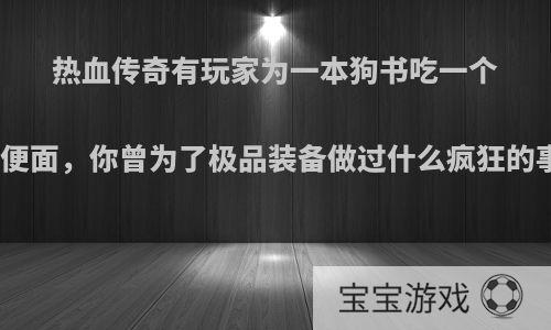 热血传奇有玩家为一本狗书吃一个月方便面，你曾为了极品装备做过什么疯狂的事情?