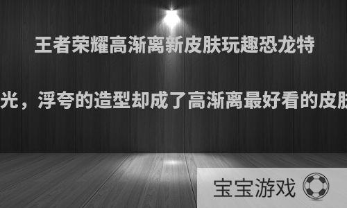 王者荣耀高渐离新皮肤玩趣恐龙特效曝光，浮夸的造型却成了高渐离最好看的皮肤吗?