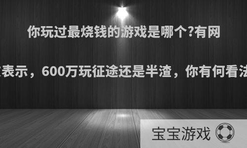 你玩过最烧钱的游戏是哪个?有网友表示，600万玩征途还是半渣，你有何看法?