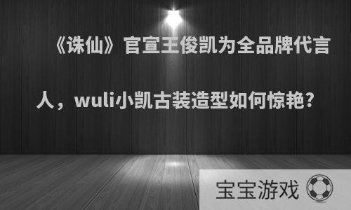 《诛仙》官宣王俊凯为全品牌代言人，wuli小凯古装造型如何惊艳?