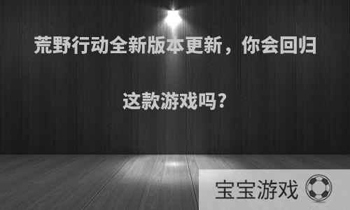 荒野行动全新版本更新，你会回归这款游戏吗?