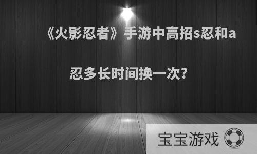 《火影忍者》手游中高招s忍和a忍多长时间换一次?