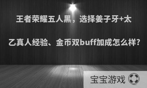 王者荣耀五人黑，选择姜子牙+太乙真人经验、金币双buff加成怎么样?