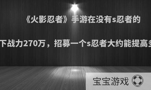 《火影忍者》手游在没有s忍者的情况下战力270万，招募一个s忍者大约能提高多少?